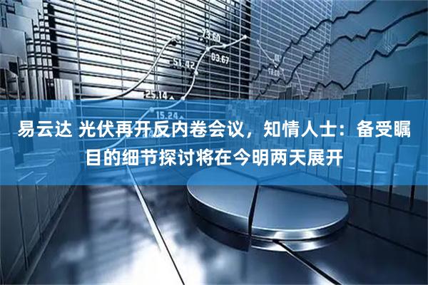 易云达 光伏再开反内卷会议，知情人士：备受瞩目的细节探讨将在今明两天展开