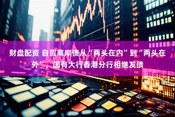 财盘配资 自贸离岸债从“两头在内”到“两头在外”，国有大行香港分行相继发债