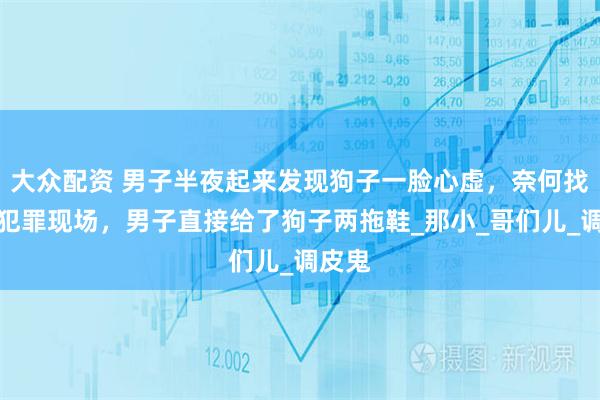 大众配资 男子半夜起来发现狗子一脸心虚，奈何找不到犯罪现场，男子直接给了狗子两拖鞋_那小_哥们儿_调皮鬼