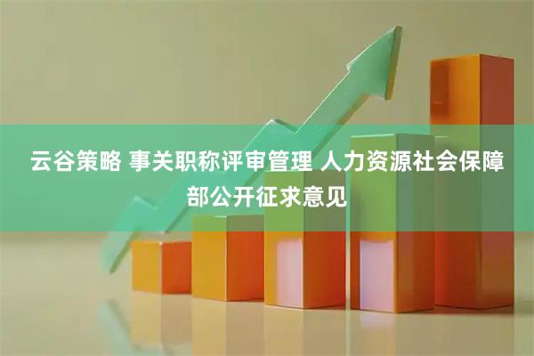 云谷策略 事关职称评审管理 人力资源社会保障部公开征求意见