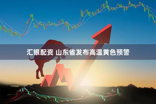 汇银配资 山东省发布高温黄色预警