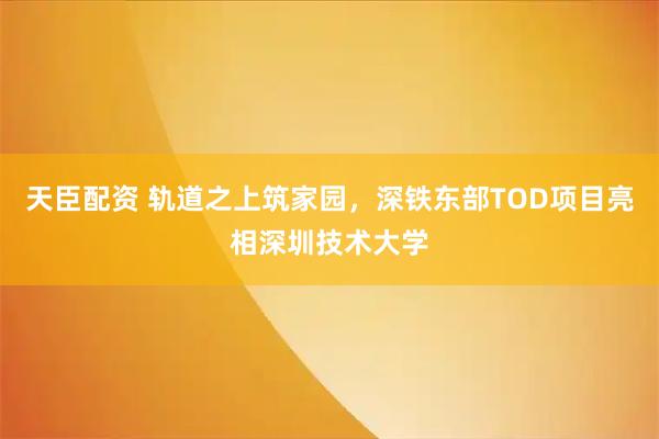 天臣配资 轨道之上筑家园，深铁东部TOD项目亮相深圳技术大学